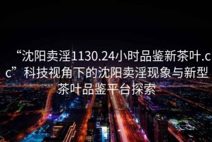 “沈陽賣淫1130.24小時品鑒新茶葉.cc”科技視角下的沈陽賣淫現象與新型茶葉品鑒平臺探索