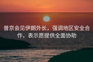 普京會見伊朗外長，強(qiáng)調(diào)地區(qū)安全合作，表示愿提供全面協(xié)助