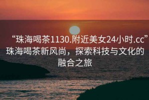 “珠海喝茶1130.附近美女24小時.cc”珠海喝茶新風尚，探索科技與文化的融合之旅