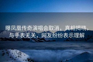 曝鳳凰傳奇演唱會取消，真相揭曉，與手表無關，網友紛紛表示理解