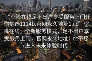 “空降在線足不出戶享受服務(wù)上門任你挑選1114b.官網(wǎng)永久地址1.cc”空降在線』全新服務(wù)模式，足不出戶享受服務(wù)上門，官網(wǎng)永久地址1.cc帶您進(jìn)入未來體驗(yàn)時(shí)代