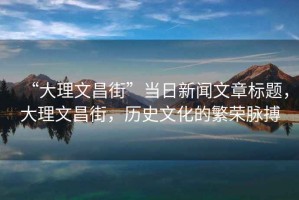 “大理文昌街”當日新聞文章標題，大理文昌街，歷史文化的繁榮脈搏