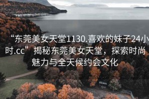 “東莞美女天堂1130.喜歡的妹子24小時(shí).cc”揭秘東莞美女天堂，探索時(shí)尚魅力與全天候約會(huì)文化