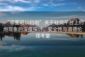 “哪里可以約炮”關于社交平臺上約炮現象的深度探討，安全性與道德倫理考量