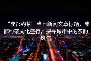 “成都約茶”當日新聞文章標題，成都約茶文化盛行，探尋城市中的茶韻風情