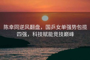 陳幸同逆風翻盤，國乒女單強勢包攬四強，科技賦能競技巔峰