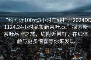 “約附近100元3小時在線打開2024DD1124.24小時品鑒新茶葉.cc”探索新茶葉品鑒之旅，約附近嘗鮮，在線體驗與更多驚喜等你來發(fā)現(xiàn)