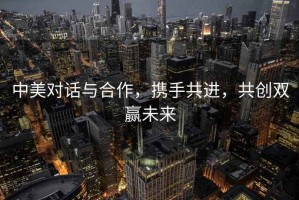 中美對話與合作，攜手共進，共創雙贏未來