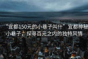 “宜都150元的小巷子叫什”宜都神秘小巷子，探尋百元之內的獨特風情