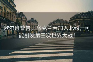 歐爾班警告，烏克蘭若加入北約，可能引發第三次世界大戰！