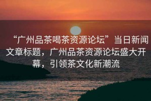 “廣州品茶喝茶資源論壇”當(dāng)日新聞文章標(biāo)題，廣州品茶資源論壇盛大開幕，引領(lǐng)茶文化新潮流