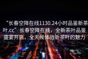 “長(zhǎng)春空降在線1130.24小時(shí)品鑒新茶葉.cc”長(zhǎng)春空降在線，全新茶葉品鑒盛宴開啟，全天候體驗(yàn)新茶葉的魅力