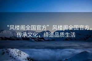 “風樓閣全國官方”風樓閣全國官方，傳承文化，締造品質生活
