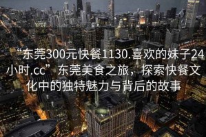 “東莞300元快餐1130.喜歡的妹子24小時.cc”東莞美食之旅，探索快餐文化中的獨特魅力與背后的故事