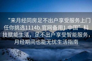 “來月經(jīng)同房足不出戶享受服務上門任你挑選1114b.官網(wǎng)備用1.中國”科技賦能生活，足不出戶享受智能服務，月經(jīng)期間也能無憂生活指南