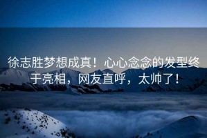 徐志勝夢想成真！心心念念的發型終于亮相，網友直呼，太帥了！
