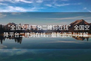 “全國空降平臺二維碼在線”全國空降平臺二維碼在線，最新資訊與詳解