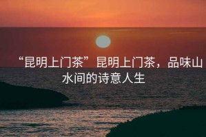 “昆明上門茶”昆明上門茶，品味山水間的詩意人生