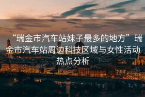 “瑞金市汽車站妹子最多的地方”瑞金市汽車站周邊科技區(qū)域與女性活動熱點分析