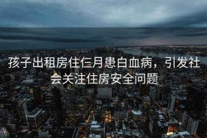 孩子出租房住仨月患白血病，引發(fā)社會關(guān)注住房安全問題