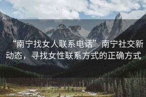 “南寧找女人聯(lián)系電話”南寧社交新動態(tài)，尋找女性聯(lián)系方式的正確方式