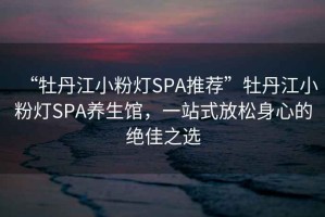 “牡丹江小粉燈SPA推薦”牡丹江小粉燈SPA養生館，一站式放松身心的絕佳之選