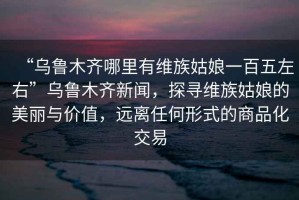 “烏魯木齊哪里有維族姑娘一百五左右”烏魯木齊新聞，探尋維族姑娘的美麗與價值，遠離任何形式的商品化交易