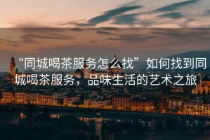 “同城喝茶服務怎么找”如何找到同城喝茶服務，品味生活的藝術之旅