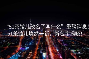 “51茶館兒改名了叫什么”重磅消息！51茶館兒煥然一新，新名字揭曉！