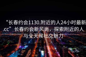 “長春約會1130.附近的人24小時最新.cc”長春約會新風尚，探索附近的人與全天候社交魅力