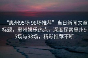 “惠州95場 98場推薦”當日新聞文章標題，惠州娛樂熱點，深度探索惠州95場與98場，精彩推薦不斷