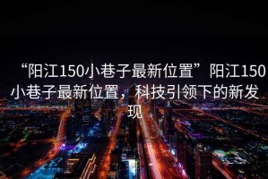 “陽江150小巷子最新位置”陽江150小巷子最新位置，科技引領下的新發現
