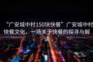 “廣安城中村150塊快餐”廣安城中村快餐文化，一場關于快餐的探尋與解讀