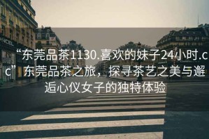 “東莞品茶1130.喜歡的妹子24小時.cc”東莞品茶之旅，探尋茶藝之美與邂逅心儀女子的獨特體驗