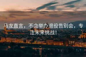 馬龍直言，不會(huì)舉辦退役告別會(huì)，專注未來(lái)挑戰(zhàn)！