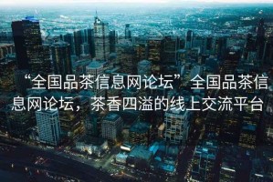 “全國品茶信息網論壇”全國品茶信息網論壇，茶香四溢的線上交流平臺