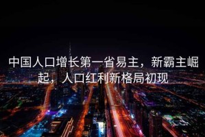 中國人口增長第一省易主，新霸主崛起，人口紅利新格局初現(xiàn)