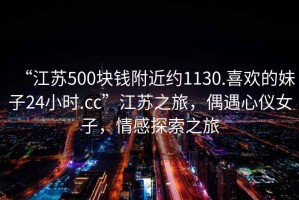 “江蘇500塊錢附近約1130.喜歡的妹子24小時.cc”江蘇之旅，偶遇心儀女子，情感探索之旅