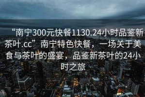 “南寧300元快餐1130.24小時(shí)品鑒新茶葉.cc”南寧特色快餐，一場(chǎng)關(guān)于美食與茶葉的盛宴，品鑒新茶葉的24小時(shí)之旅