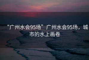 “廣州水會95場”廣州水會95場，城市的水上畫卷