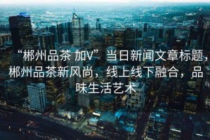 “郴州品茶 加V”當日新聞文章標題，郴州品茶新風尚，線上線下融合，品味生活藝術