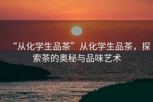 “從化學(xué)生品茶”從化學(xué)生品茶，探索茶的奧秘與品味藝術(shù)