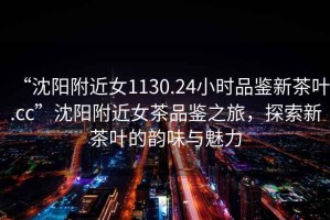 “沈陽附近女1130.24小時品鑒新茶葉.cc”沈陽附近女茶品鑒之旅，探索新茶葉的韻味與魅力