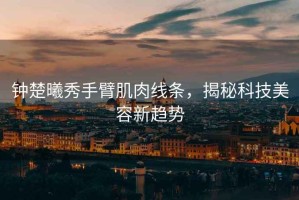 鐘楚曦秀手臂肌肉線條，揭秘科技美容新趨勢