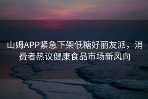 山姆APP緊急下架低糖好麗友派，消費者熱議健康食品市場新風向