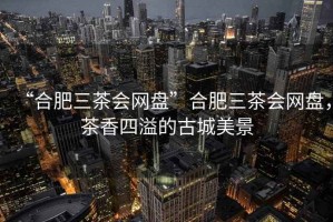 “合肥三茶會網盤”合肥三茶會網盤，茶香四溢的古城美景