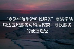 “商洛學院附近咋找服務”商洛學院周邊區域服務與科技探索，尋找服務的便捷途徑