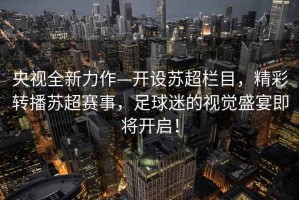 央視全新力作—開設蘇超欄目，精彩轉播蘇超賽事，足球迷的視覺盛宴即將開啟！
