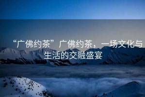 “廣佛約茶”廣佛約茶，一場(chǎng)文化與生活的交融盛宴