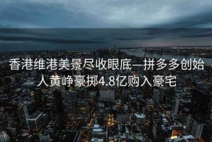 香港維港美景盡收眼底—拼多多創始人黃崢豪擲4.8億購入豪宅